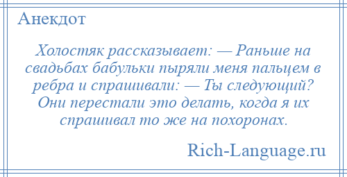 
    Холостяк рассказывает: — Раньше на свадьбах бабульки пыряли меня пальцем в ребра и спрашивали: — Ты следующий? Они перестали это делать, когда я их спрашивал то же на похоронах.