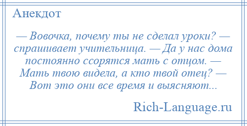 
    — Вовочка, почему ты не сделал уроки? — спрашивает учительница. — Да у нас дома постоянно ссорятся мать с отцом. — Мать твою видела, а кто твой отец? — Вот это они все время и выясняют...