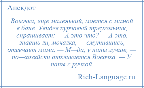 
    Вовочка, еще маленький, моется с мамой в бане. Увидев курчавый треугольник, спрашивает: — А это что? — А это, знаешь ли, мочалка, — смутившись, отвечает мама. — М—да, у папы лучше, — по—хозяйски откликается Вовочка. — У папы с ручкой.