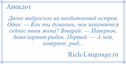 
    Двоих выбросило на необитаемый остров. Один: — Как ты думаешь, чем занимается сейчас твоя жена? Второй: — Наверное, дома кормит рыбок. Первый: — А моя, наверное, рыб...