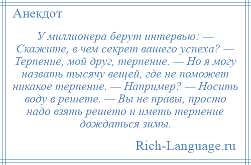 
    У миллионера берут интервью: — Скажите, в чем секрет вашего успеха? — Терпение, мой друг, терпение. — Но я могу назвать тысячу вещей, где не поможет никакое терпение. — Например? — Носить воду в решете. — Вы не правы, просто надо взять решето и иметь терпение дождаться зимы.