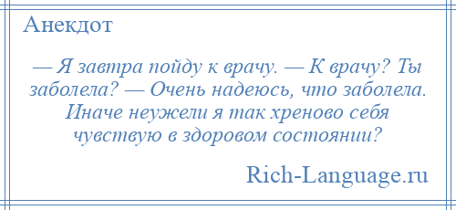
    — Я завтра пойду к врачу. — К врачу? Ты заболела? — Очень надеюсь, что заболела. Иначе неужели я так хреново себя чувствую в здоровом состоянии?
