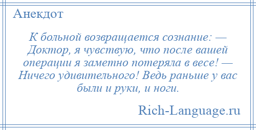 
    К больной возвращается сознание: — Доктор, я чувствую, что после вашей операции я заметно потеряла в весе! — Ничего удивительного! Ведь раньше у вас были и руки, и ноги.