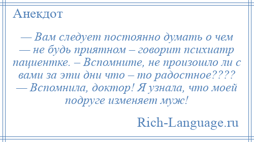 
    — Вам следует постоянно думать о чем — не будь приятном – говорит психиатр пациентке. – Вспомните, не произошло ли с вами за эти дни что – то радостное???? — Вспомнила, доктор! Я узнала, что моей подруге изменяет муж!
