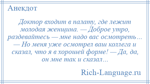 
    Доктор входит в палату, где лежит молодая женщина. — Доброе утро, раздевайтесь — мне надо вас осмотреть… — Но меня уже осмотрел ваш коллега и сказал, что я в хорошей форме! — Да, да, он мне так и сказал…