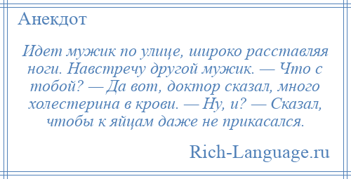 
    Идет мужик по улице, широко расставляя ноги. Навстречу другой мужик. — Что с тобой? — Да вот, доктор сказал, много холестерина в крови. — Ну, и? — Сказал, чтобы к яйцам даже не прикасался.