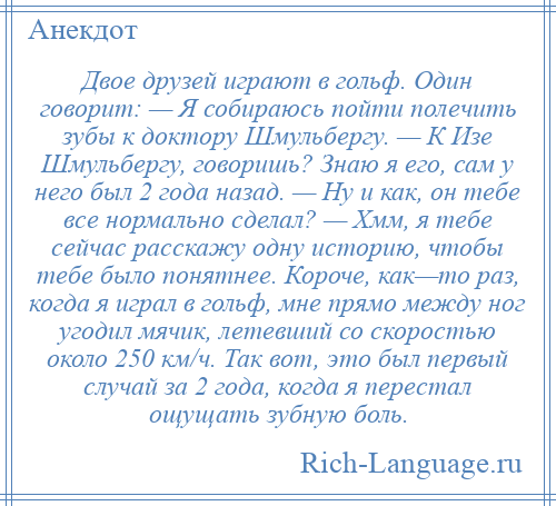 
    Двое друзей играют в гольф. Один говорит: — Я собираюсь пойти полечить зубы к доктору Шмульбергу. — К Изе Шмульбергу, говоришь? Знаю я его, сам у него был 2 года назад. — Ну и как, он тебе все нормально сделал? — Хмм, я тебе сейчас расскажу одну историю, чтобы тебе было понятнее. Короче, как—то раз, когда я играл в гольф, мне прямо между ног угодил мячик, летевший со скоростью около 250 км/ч. Так вот, это был первый случай за 2 года, когда я перестал ощущать зубную боль.