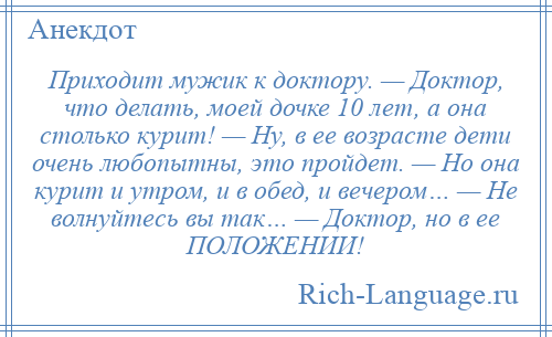 
    Приходит мужик к доктору. — Доктор, что делать, моей дочке 10 лет, а она столько курит! — Ну, в ее возрасте дети очень любопытны, это пройдет. — Но она курит и утром, и в обед, и вечером… — Не волнуйтесь вы так… — Доктор, но в ее ПОЛОЖЕНИИ!