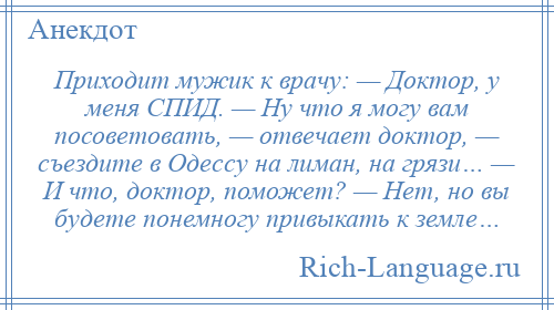 
    Приходит мужик к врачу: — Доктор, у меня СПИД. — Hу что я могу вам посоветовать, — отвечает доктор, — съездите в Одессу на лиман, на грязи… — И что, доктор, поможет? — Hет, но вы будете понемногу привыкать к земле…