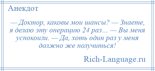 
    — Доктор, каковы мои шансы? — Знаете, я делаю эту операцию 24 раз… — Вы меня успокоили. — Да, хоть один раз у меня должно же получиться!