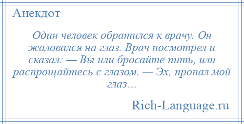 
    Один человек обратился к врачу. Он жаловался на глаз. Врач посмотрел и сказал: — Вы или бросайте пить, или распрощайтесь с глазом. — Эх, пропал мой глаз…
