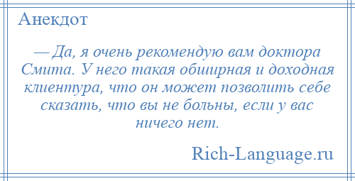 
    — Да, я очень рекомендую вам доктора Смита. У него такая обширная и доходная клиентура, что он может позволить себе сказать, что вы не больны, если у вас ничего нет.