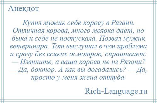 
    Купил мужик себе корову в Рязани. Отличная корова, много молока дает, но быка к себе не подпускала. Позвал мужик ветеринара. Тот выслушал в чем проблема и сразу без всяких осмотров, спрашивает: — Извините, а ваша корова не из Рязани? — Да, доктор. А как вы догадались? — Да, просто у меня жена оттуда.