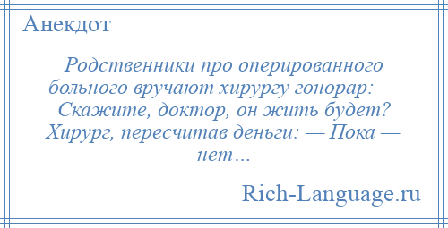 
    Родственники про оперированного больного вручают хирургу гонорар: — Скажите, доктор, он жить будет? Хирург, пересчитав деньги: — Пока — нет…