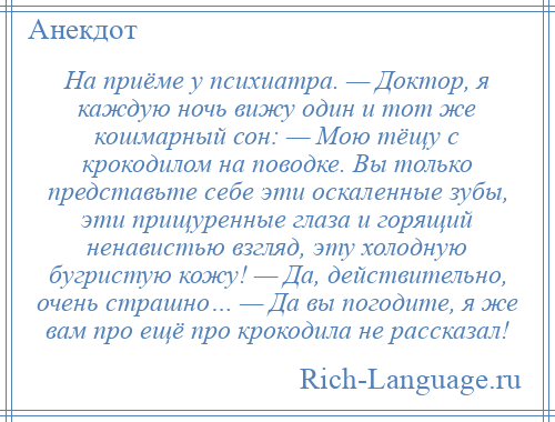 
    На приёме у психиатра. — Доктор, я каждую ночь вижу один и тот же кошмарный сон: — Мою тёщу с крокодилом на поводке. Вы только представьте себе эти оскаленные зубы, эти прищуренные глаза и горящий ненавистью взгляд, эту холодную бугристую кожу! — Да, действительно, очень страшно… — Да вы погодите, я же вам про ещё про крокодила не рассказал!