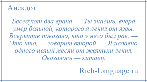 
    Беседуют два врача. — Ты знаешь, вчера умер больной, которого я лечил от язвы. Вскрытие показало, что у него был рак. — Это что, — говорит второй. — Я недавно одного целый месяц от желтухи лечил. Оказалось — китаец.