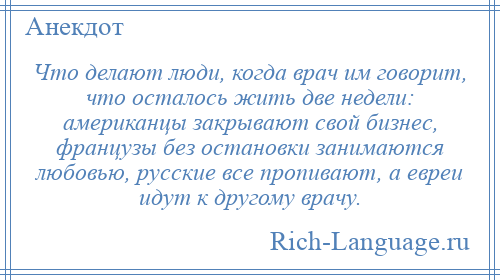 
    Что делают люди, когда врач им говорит, что осталось жить две недели: американцы закрывают свой бизнес, французы без остановки занимаются любовью, русские все пропивают, а евреи идут к другому врачу.