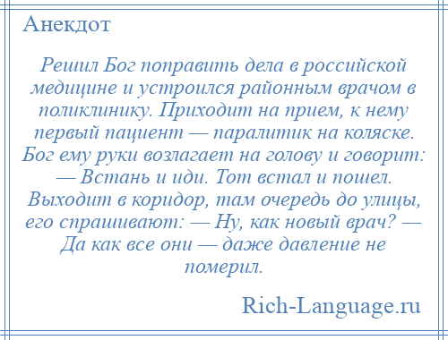 
    Решил Бог поправить дела в российской медицине и устроился районным врачом в поликлинику. Приходит на прием, к нему первый пациент — паралитик на коляске. Бог ему руки возлагает на голову и говорит: — Встань и иди. Тот встал и пошел. Выходит в коридор, там очередь до улицы, его спрашивают: — Ну, как новый врач? — Да как все они — даже давление не померил.