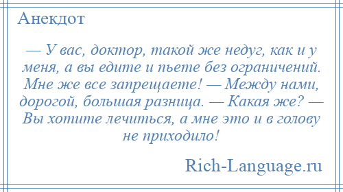 
    — У вас, доктор, такой же недуг, как и у меня, а вы едите и пьете без ограничений. Мне же все запрещаете! — Между нами, дорогой, большая разница. — Какая же? — Вы хотите лечиться, а мне это и в голову не приходило!