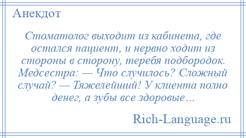 
    Стоматолог выходит из кабинета, где остался пациент, и нервно ходит из стороны в сторону, теребя подбородок. Медсестра: — Что случилось? Сложный случай? — Тяжелейший! У клиента полно денег, а зубы все здоровые…