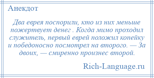 
    Два еврея поспорили, кто из них меньше пожертвует денег . Когда мимо проходил служитель, первый еврей положил копейку и победоносно посмотрел на второго. — За двоих, — смиренно произнес второй.