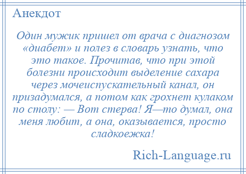 
    Один мужик пришел от врача с диагнозом «диабет» и полез в словарь узнать, что это такое. Прочитав, что при этой болезни происходит выделение сахара через мочеиспускательный канал, он призадумался, а потом как грохнет кулаком по столу: — Вот стерва! Я—то думал, она меня любит, а она, оказывается, просто сладкоежка!