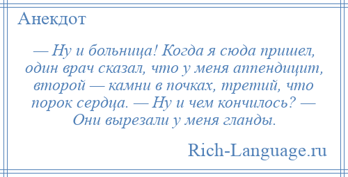 
    — Ну и больница! Когда я сюда пришел, один врач сказал, что у меня аппендицит, второй — камни в почках, третий, что порок сердца. — Ну и чем кончилось? — Они вырезали у меня гланды.