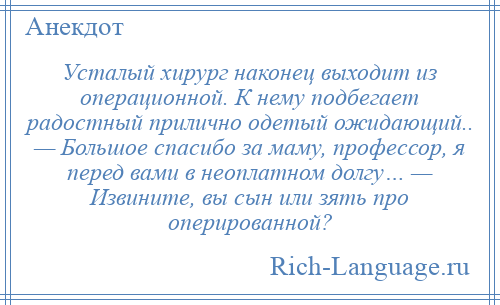 
    Усталый хирург наконец выходит из операционной. К нему подбегает радостный прилично одетый ожидающий.. — Большое спасибо за маму, профессор, я перед вами в неоплатном долгу… — Извините, вы сын или зять про оперированной?