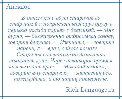 
    В одном купе едут старичок со старушкой и понравившиеся друг другу с первого взгляда парень с девушкой. — Мне дурно, — безжизненно отбрасывая голову, говорит девушка. — Извините, — говорит парень, я — врач, сейчас помогу. — Старичок со старушкой деликатно покидают купе. Через некоторое время к ним выходит врач. — Молодой человек, — говорит ему старичок, — застегнитесь, пожалуйста, а то шприц потеряете.
