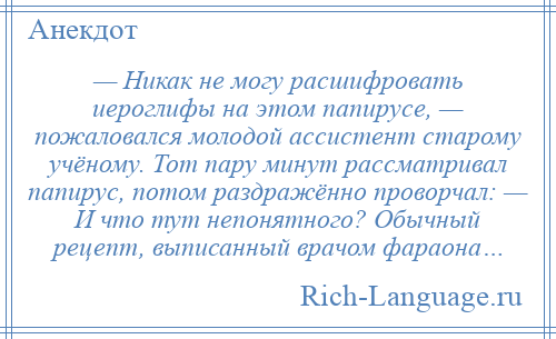 
    — Никак не могу расшифровать иероглифы на этом папирусе, — пожаловался молодой ассистент старому учёному. Тот пару минут рассматривал папирус, потом раздражённо проворчал: — И что тут непонятного? Обычный рецепт, выписанный врачом фараона…