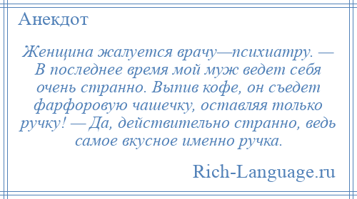 
    Женщина жалуется врачу—психиатру. — В последнее время мой муж ведет себя очень странно. Выпив кофе, он съедет фарфоровую чашечку, оставляя только ручку! — Да, действительно странно, ведь самое вкусное именно ручка.