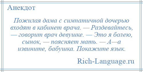 
    Пожилая дама с симпатичной дочерью входят в кабинет врача. — Раздевайтесь, — говорит врач девушке. — Это я болею, сынок, — поясняет мать. — А—а извините, бабушка. Покажите язык.