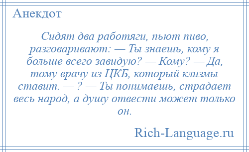 
    Сидят два работяги, пьют пиво, разговаривают: — Ты знаешь, кому я больше всего завидую? — Кому? — Да, тому врачу из ЦКБ, который клизмы ставит. — ? — Ты понимаешь, страдает весь народ, а душу отвести может только он.