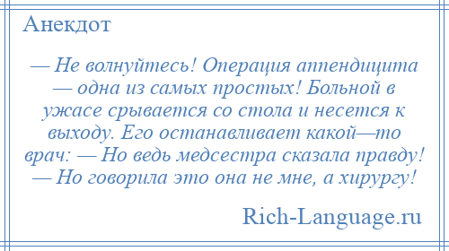 
    — Не волнуйтесь! Операция аппендицита — одна из самых простых! Больной в ужасе срывается со стола и несется к выходу. Его останавливает какой—то врач: — Но ведь медсестра сказала правду! — Но говорила это она не мне, а хирургу!