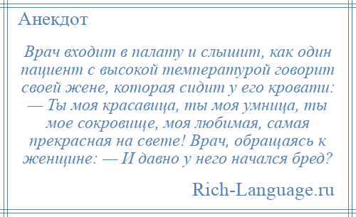 
    Врач входит в палату и слышит, как один пациент с высокой температурой говорит своей жене, которая сидит у его кровати: — Ты моя красавица, ты моя умница, ты мое сокровище, моя любимая, самая прекрасная на свете! Врач, обращаясь к женщине: — И давно у него начался бред?