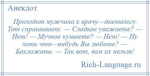 
    Приходит мужчина к врачу—диетологу. Тот спрашивает: — Сладкое уважаете? — Нет! — Мучное кушаете? — Нет! — Ну хоть что—нибудь Вы любите? — Баклажаны. — Так вот, вам их нельзя!