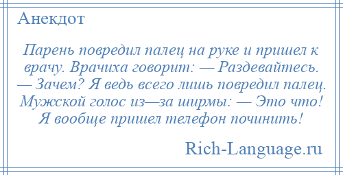 
    Парень повредил палец на руке и пришел к врачу. Врачиха говорит: — Раздевайтесь. — Зачем? Я ведь всего лишь повредил палец. Мужской голос из—за ширмы: — Это что! Я вообще пришел телефон починить!