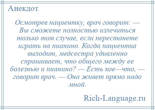 
    Осмотрев пациентку, врач говорит: — Вы сможете полностью излечиться только том случае, если перестанете играть на пианино. Когда пациентка выходит, медсестра удивленно спрашивает, что общего между ее болезнью и пианино? — Есть кое—что, — говорит врач. — Она живет прямо надо мной.