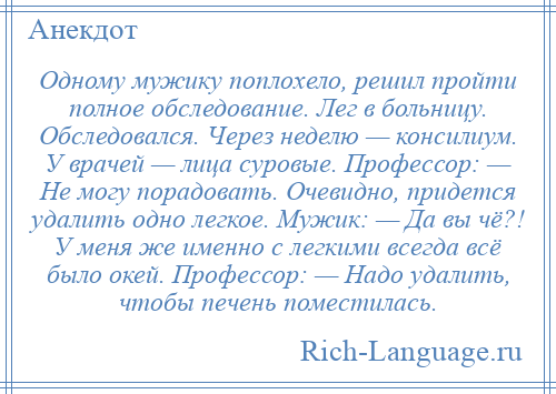 
    Одному мужику поплохело, решил пройти полное обследование. Лег в больницу. Обследовался. Через неделю — консилиум. У врачей — лица суровые. Профессор: — Не могу порадовать. Очевидно, придется удалить одно легкое. Мужик: — Да вы чё?! У меня же именно с легкими всегда всё было окей. Профессор: — Надо удалить, чтобы печень поместилась.