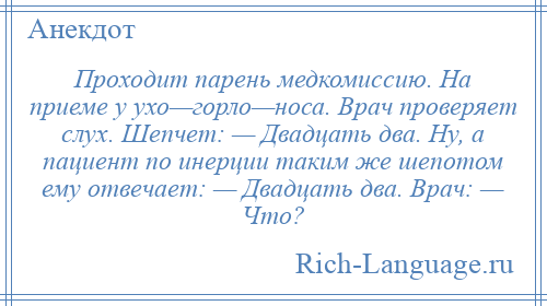 
    Проходит парень медкомиссию. На приеме у ухо—горло—носа. Врач проверяет слух. Шепчет: — Двадцать два. Ну, а пациент по инерции таким же шепотом ему отвечает: — Двадцать два. Врач: — Что?