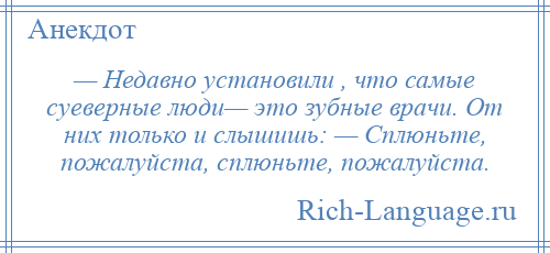 
    — Недавно установили , что самые суеверные люди— это зубные врачи. От них только и слышишь: — Сплюньте, пожалуйста, сплюньте, пожалуйста.