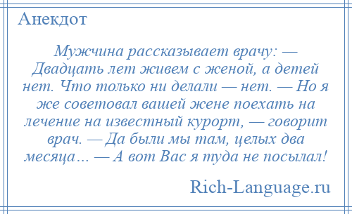 
    Мужчина рассказывает врачу: — Двадцать лет живем с женой, а детей нет. Что только ни делали — нет. — Но я же советовал вашей жене поехать на лечение на известный курорт, — говорит врач. — Да были мы там, целых два месяца… — А вот Вас я туда не посылал!