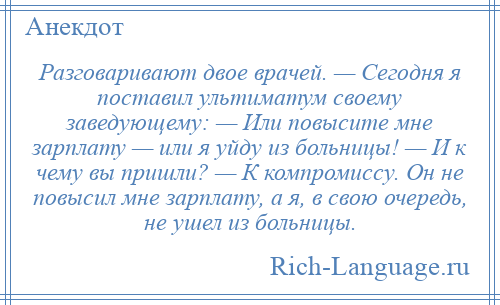 
    Разговаривают двое врачей. — Сегодня я поставил ультиматум своему заведующему: — Или повысите мне зарплату — или я уйду из больницы! — И к чему вы пришли? — К компромиссу. Он не повысил мне зарплату, а я, в свою очередь, не ушел из больницы.