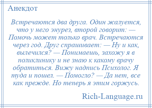 
    Встречаются два друга. Один жалуется, что у него энурез, второй говорит: — Помочь может только врач. Встречаются через год. Друг спрашивает: — Ну и как, вылечился? — Понимаешь, захожу я в поликлинику и не знаю к какому врачу обратиться. Вижу надпись Психолог. Я туда и пошел. — Помогло? — Да нет, все как прежде. Но теперь я этим горжусь.