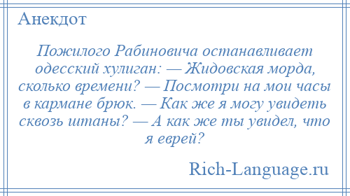 
    Пожилого Рабиновича останавливает одесский хулиган: — Жидовская морда, сколько времени? — Посмотри на мои часы в кармане брюк. — Как же я могу увидеть сквозь штаны? — А как же ты увидел, что я еврей?