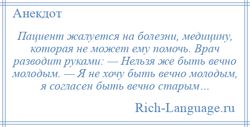 
    Пациент жалуется на болезни, медицину, которая не может ему помочь. Врач разводит руками: — Нельзя же быть вечно молодым. — Я не хочу быть вечно молодым, я согласен быть вечно старым…