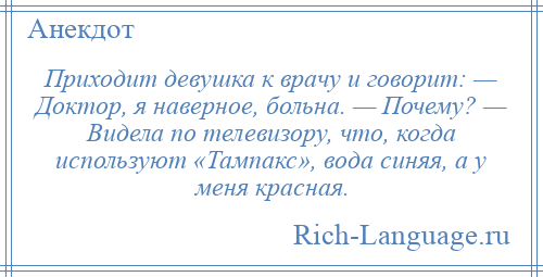 
    Приходит девушка к врачу и говорит: — Доктор, я наверное, больна. — Почему? — Видела по телевизору, что, когда используют «Тампакс», вода синяя, а у меня красная.