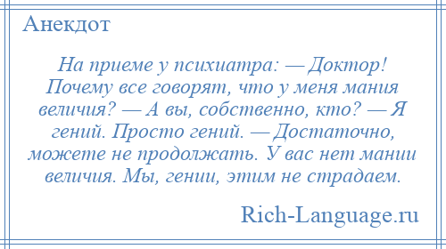 
    На приеме у психиатра: — Доктор! Почему все говорят, что у меня мания величия? — А вы, собственно, кто? — Я гений. Просто гений. — Достаточно, можете не продолжать. У вас нет мании величия. Мы, гении, этим не страдаем.