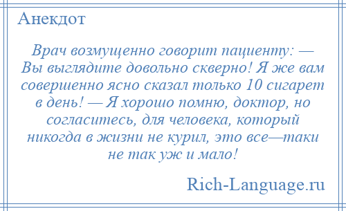 
    Врач возмущенно говорит пациенту: — Вы выглядите довольно скверно! Я же вам совершенно ясно сказал только 10 сигарет в день! — Я хорошо помню, доктор, но согласитесь, для человека, который никогда в жизни не курил, это все—таки не так уж и мало!