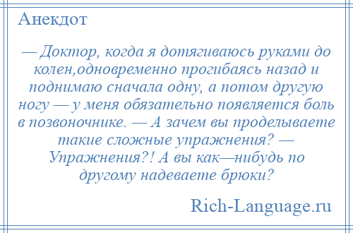 
    — Доктор, когда я дотягиваюсь руками до колен,одновременно прогибаясь назад и поднимаю сначала одну, а потом другую ногу — у меня обязательно появляется боль в позвоночнике. — А зачем вы проделываете такие сложные упражнения? — Упражнения?! А вы как—нибудь по другому надеваете брюки?